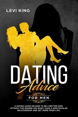 Dating Advice for Men: A Dating Guide on How to Be a Better Man, Attract the Women You Want, Have a Spectacular Relationship and Get More fro by King, Levi