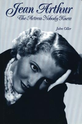 Jean Arthur: The Actress Nobody Knew by Oller, John
