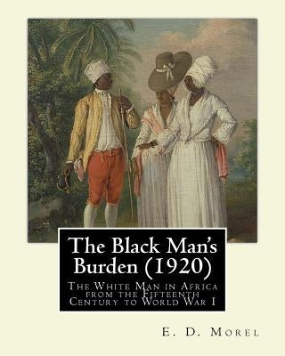 The Black Man's Burden (1920), By E. D.(Edward Dene) Morel: The Black Man's Burden: The White Man in Africa from the Fifteenth Century to World War I Paperback Createspace Independent Publishing Platform