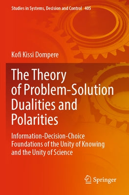 The Theory of Problem-Solution Dualities and Polarities: Information-Decision-Choice Foundations of the Unity of Knowing and the Unity of Science by Dompere, Kofi Kissi