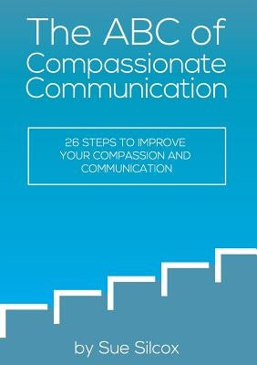 The ABC of Compassionate Communication: 26 Steps to Improve your Compassion and Communication by Silcox, Susan Margaret