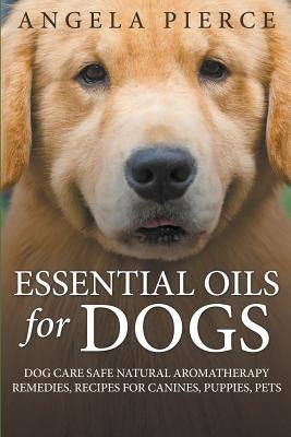 Essential Oils For Dogs: Dog Care Safe Natural Aromatherapy Remedies, Recipes For Canines, Puppies, Pets by Pierce, Angela