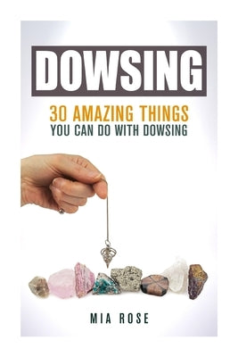 Dowsing: 30 Amazing Things You Can Do With Dowsing by Rose, Mia