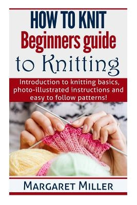 How to Knit: Beginners guide to Knitting: Introduction to knitting basics, photo-illustrated instructions and easy to follow patter by Miller, Margaret