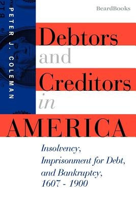 Debtors and Creditors in America: Insolvency, Imprisonment for Debt, and Bankruptcy, 1607-1900 by Coleman, Peter J.