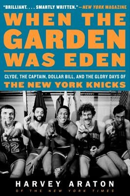 When the Garden Was Eden: Clyde, the Captain, Dollar Bill, and the Glory Days of the New York Knicks by Araton, Harvey