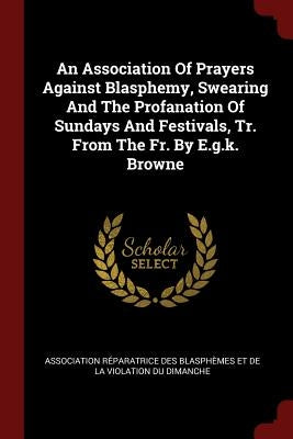 An Association Of Prayers Against Blasphemy, Swearing And The Profanation Of Sundays And Festivals, Tr. From The Fr. By E.g.k. Browne by Association Réparatrice Des Blasphèmes