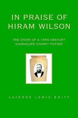 In Praise of Hiram Wilson: The Story of a 19th Century Guadalupe County Potter by Britt, Laverne Lewis