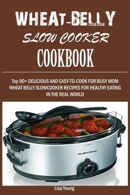 Wheat-Belly Slow Cooker Cookbook: Top 90+ Delicious, and Easy-To-Cook for Busy Mom and Dad Wheat Belly Slow Cooker Recipes for a Healthy Eating in the by Young, Lisa