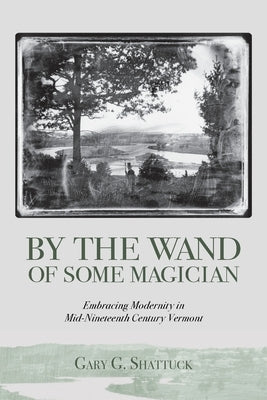 By the Wand of Some Magician: Embracing Modernity in Mid-Nineteenth Century Vermont by Shattuck, Gary G.
