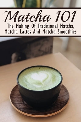 Matcha 101: The Making Of Traditional Matcha, Matcha Lattes And Matcha Smoothies: Matcha Green Tea Benefits Paperback Independently Published