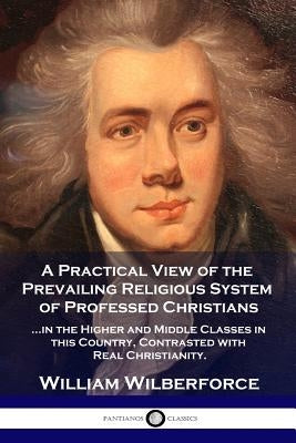 A Practical View of the Prevailing Religious System: ...of Professed Christians in the Higher and Middle Classes in this Country, Contrasted with Real by Wilberforce, William