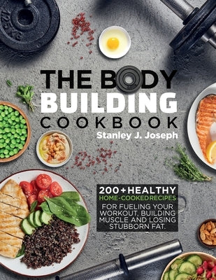 The Bodybuilding Cookbook: 200+ Healthy Home-cooked Recipes for Fueling your Workout, Building Muscle and Losing Stubborn Fat. by Joseph, Stanley J.