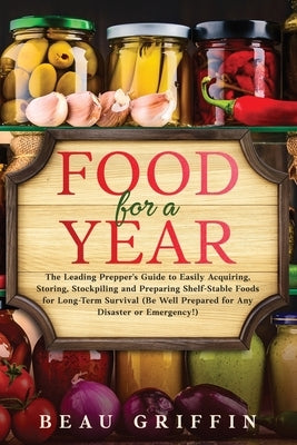 Food for a Year: The Leading Prepper's Guide to Easily Acquiring, Storing, Stockpiling and Preparing Shelf-Stable Foods for Long-Term S by Griffin, Beau