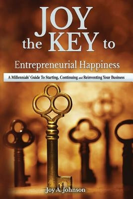 JOY, the KEY to Entrepreneurial Happiness: A Millennials' Guide to Starting, Continuing and Reinventing Your Business by Johnson, Joy