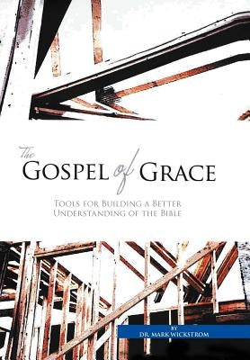 The Gospel of Grace: Tools for Building a Better Understanding of the Bible by Wickstrom, Mark