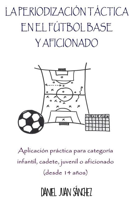 La Periodización Táctica en el Fútbol Base y Aficionado: Aplicación práctica para categoría Infantil, Cadete, Juvenil o Aficionado (desde 14 años) by Sanchez, Daniel Juan