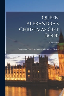 Queen Alexandra's Christmas Gift Book: Photographs From My Camera to Be Sold for Charity by Alexandra