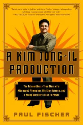A Kim Jong-Il Production: The Extraordinary True Story of a Kidnapped Filmmaker, His Star Actress, and a Young Dictator's Rise to Power by Fischer, Paul