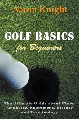 Golf Basics for Beginners: The Ultimate Guide about Clubs, Etiquette, Equipment, History and Terminology by Knight, Aaron