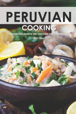 Peruvian Cooking: Discover the Flavors of Peru With These 30 Delicious Recipes! Paperback Independently Published