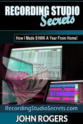 Recording Studio Secrets: How To Make Big Money From Home! by Rogers, John