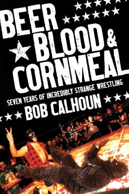 Beer, Blood & Cornmeal: Seven Years of Incredibly Strange Wrestling by Calhoun, Bob