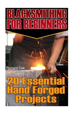 Blacksmithing For Beginners: 20 Essential Hand Forged Projects: (Blacksmith, How To Blacksmith, How To Blacksmithing, Metal Work, Knife Making, Bla by Cox, Richard