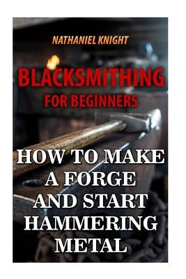 Blacksmithing For Beginners: How To Make a Forge And Start Hammering Metal by Knight, Nathaniel