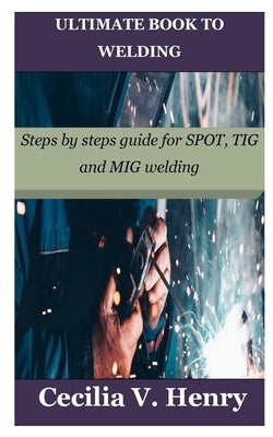 Ultimate Book to Welding: Steps by steps guide for SPOT, TIG and MIG welding by Henry, Cecilia V.