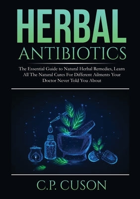 Herbal Antibiotics: The Essential Guide to Natural Herbal Remedies, Learn All The Natural Cures For Different Ailments Your Doctor Never T by Cuson, C. P.
