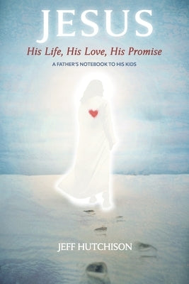 Jesus: His Life, His Love, His Promise: A Father's Notebook to His Kids by Hutchison, Jeff