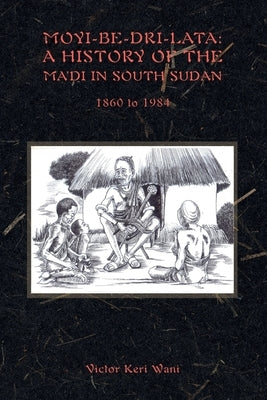 Moyi-Be-Dri-Lata: A HISTORY OF THE MA'DI IN SOUTH SUDAN 1860 to 1984 by Wani, Victor Keri