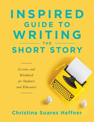 Inspired Guide to Writing the Short Story: Lessons and Workbook for Students and Educators by Heffner, Christina Soares