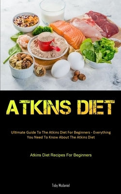 Atkins Diet: Ultimate Guide To The Atkins Diet For Beginners - Everything You Need To Know About The Atkins Diet (Atkins Diet Recip by McDaniel, Toby