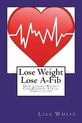 Lose Weight Lose A-Fib: How Losing Weight Can Reverse Atrial Fibrillation by White, Lisa M.