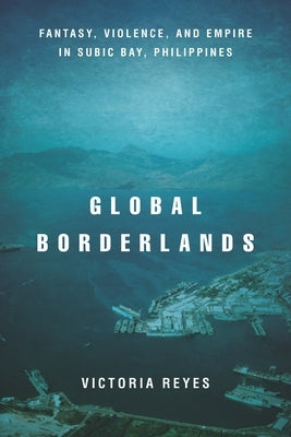 Global Borderlands: Fantasy, Violence, and Empire in Subic Bay, Philippines by Reyes, Victoria