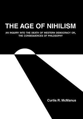 The Age of Nihilism: An Inquiry into the Death of Western Democracy or, The Consequences of Philosophy by McManus, Curtis R.