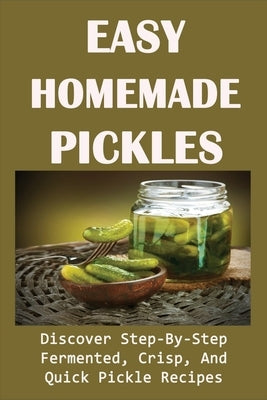 Easy Homemade Pickles: Discover Step-By-Step Fermented, Crisp, And Quick Pickle Recipes: How To Make Pickles Out Of Basically Any Fruit Or Ve Paperback Independently Published