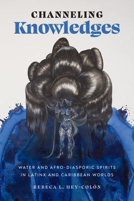 Channeling Knowledges: Water and Afro-Diasporic Spirits in Latinx and Caribbean Worlds by Hey-Colón, Rebeca L.