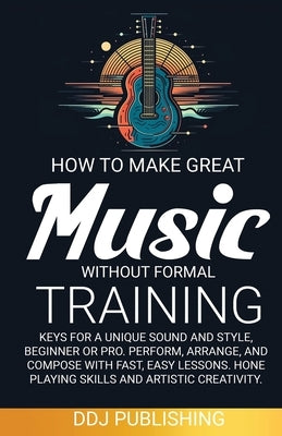 HOW TO MAKE GREAT MUSIC WITHOUT FORMAL TRAINING. Keys for a Unique Sound and Style, Beginner or Pro. Perform, Arrange, and Compose with Fast, Easy Les by Publishing, Ddj