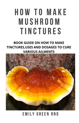 How to Make Mushroom Tinctures: Book guide on how to make tinctures, uses, and dosages to cure various ailments by Green Rnd, Emily