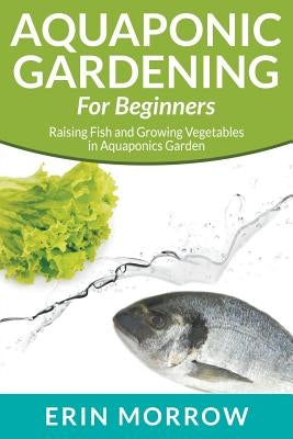 Aquaponic Gardening For Beginners: Raising Fish and Growing Vegetables in Aquaponics Garden by Morrow, Erin