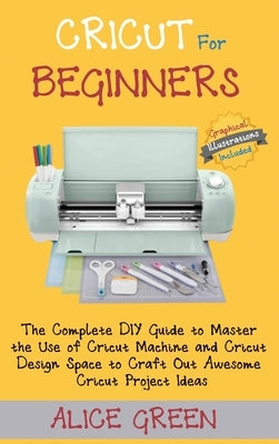 Cricut for Beginners: The Complete DIY Guide to Master the Use of Cricut Machine and Cricut Design Space to Craft Out Awesome Cricut Project by Green, Alice