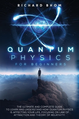 Quantum Physics for Beginners: The Ultimate and Complete Guide to Learn and Understand How Quantum Physics is Affecting Your Life, Focusing On Law of by Bhom, Richard