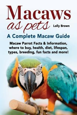 Macaws as Pets: Macaw Parrot Facts & Information, where to buy, health, diet, lifespan, types, breeding, fun facts and more! A Complet by Brown, Lolly