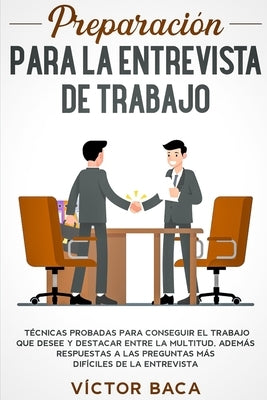 Preparación para la entrevista de trabajo: Técnicas probadas para conseguir el trabajo que desee y destacar entre la multitud. Además respuestas a las by Baca, Víctor