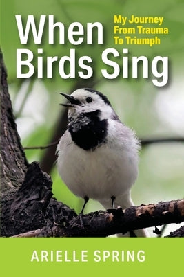 When Birds Sing: My Journey from Trauma to Triumph by Spring, Arielle