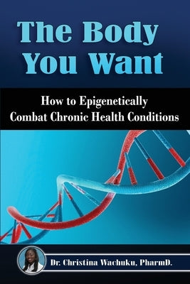 The Body You Want: How to Epigenetically Combat Chronic Health Conditions by Wachuku, Pharm D. Christina