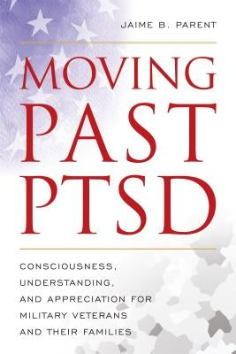 Moving Past PTSD: Consciousness, Understanding, and Appreciation for Military Veterans and Their Families by Parent, Jaime B.